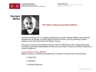 Universidade do Minho                              Módulo Multimédia
          Instituto de Ciências Sociais                      Laboratório Audiovisual e Multimédia - 2012 | 2013
                                                             Professor Leonardo Pereira
          Departamento de Ciências da Comunicação




Georges
 Mélies

          	                                “The Father of Special and Visual Effects”




          No final do século XIX, um mágico profissional de nome George Mélies, que produzia
          espetáculos de Magia no Teatro Robert Houdin de Paris, deu os primeiros passos
          naquilo a que hoje chamamos de Efeitos Visuais.

          Em pouco mais de uma década produziu mais de 500 filmes e foi o responsável pela
          invenção e primeiras explorações de técnicas que estão na base dos efeitos especiais e
          visuais modernos.

          E que efeitos inventou Mélies?
          Mélies inventou e explorou principalmente 3 efeitos na altura muito rudimentares:

          	      >> Stop Edit;

          	      >> Dissolve;

          	      >> Double Exposure;

                                                                                                        leonardpeartree@gmail.com
 