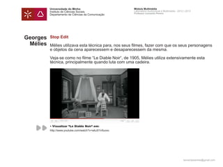 Universidade do Minho                        Módulo Multimédia
          Instituto de Ciências Sociais                Laboratório Audiovisual e Multimédia - 2012 | 2013
                                                       Professor Leonardo Pereira
          Departamento de Ciências da Comunicação




Georges   Stop Edit
 Mélies   Mélies utilizava esta técnica para, nos seus filmes, fazer com que os seus personagens
          e objetos da cena aparecessem e desaparecessem da mesma.

          Veja-se como no filme “Le Diable Noir“, de 1905, Mélies utiliza extensivamente esta
          técnica, principalmente quando luta com uma cadeira.




          • Visualizar “Le Diable Noir“ em:
          http://www.youtube.com/watch?v=wbJ01n5uoxc




                                                                                                  leonardpeartree@gmail.com
 