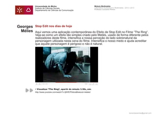 Universidade do Minho                                        Módulo Multimédia
          Instituto de Ciências Sociais                                Laboratório Audiovisual e Multimédia - 2012 | 2013
                                                                       Professor Leonardo Pereira
          Departamento de Ciências da Comunicação




Georges   Stop Edit nos dias de hoje
 Mélies   Aqui vemos uma aplicação contemporânea do Efeito de Stop Edit no Filme “The Ring“.
          Veja-se como um efeito tão simples criado pelo Meliés, usado de forma diferente pelos
          realizadores deste filme, intensifica a nossa perceção do lado sobrenatural da
          personagem utilizada nesta cena do filme. Intensifica o nosso medo e ajuda acreditar
          que aquele personagem é perigoso e não é natural.




          • Visualizar “The Ring“, apartir do minuto 3.38s, em:
          http://www.youtube.com/watch?v=j8HfCPhtdcs&feature=related




                                                                                                                  leonardpeartree@gmail.com
 