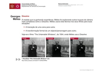 Universidade do Minho                                 Módulo Multimédia
          Instituto de Ciências Sociais                         Laboratório Audiovisual e Multimédia - 2012 | 2013
                                                                Professor Leonardo Pereira
          Departamento de Ciências da Comunicação




Georges   Dissolve
 Mélies   Á medida que ia ganhando experiência, Mélies foi explorando outros truques de câmera
          mais complexos como o Dissolve. Mélies usava esta técnica nos seus filmes para duas
          situações:

          	>> A transição de uma cena para outra;

          	>> A transformação formal de um objecto/personagem para outro;

          Veja-se o filme “The Untamable Whiskers“, de 1904, onde Mélies usa o Dissolve:

           Inicial                                  Transição                            Final




          • Visualizar “The Untamable Wiskers“ em:
          http://www.youtube.com/watch?v=l2KfzErMINw




                                                                                                           leonardpeartree@gmail.com
 