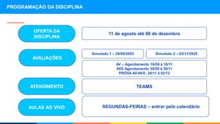 Simulado 1 – 30/09/2025
PROGRAMAÇÃO DA DISCIPLINA
SEGUNDAS-FEIRAS – entrar pelo calendário
AULAS AO VIVO
11 de agosto até 08 de dezembro
OFERTA DA
DISCIPLINA
Simulado 1 – 29/09/2025
TEAMS
ATENDIMENTO
AVALIAÇÕES
Simulado 2 – 03/11/2025
AV – Agendamento 16/09 à 16/11
AVS Agendamento 30/09 à 30/11
PROVA AV/AVS: 24/11 à 02/12
 