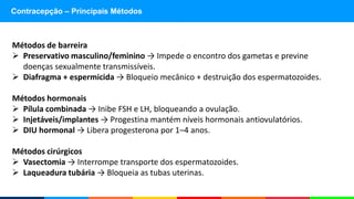 Contracepção – Principais Métodos
Métodos de barreira
 Preservativo masculino/feminino → Impede o encontro dos gametas e previne
doenças sexualmente transmissíveis.
 Diafragma + espermicida → Bloqueio mecânico + destruição dos espermatozoides.
Métodos hormonais
 Pílula combinada → Inibe FSH e LH, bloqueando a ovulação.
 Injetáveis/implantes → Progestina mantém níveis hormonais antiovulatórios.
 DIU hormonal → Libera progesterona por 1–4 anos.
Métodos cirúrgicos
 Vasectomia → Interrompe transporte dos espermatozoides.
 Laqueadura tubária → Bloqueia as tubas uterinas.
 