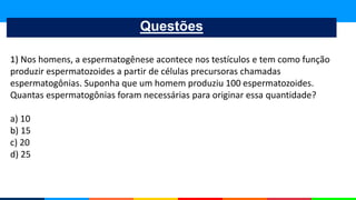 Questões
1) Nos homens, a espermatogênese acontece nos testículos e tem como função
produzir espermatozoides a partir de células precursoras chamadas
espermatogônias. Suponha que um homem produziu 100 espermatozoides.
Quantas espermatogônias foram necessárias para originar essa quantidade?
a) 10
b) 15
c) 20
d) 25
 