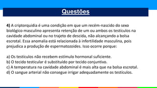 Questões
4) A criptorquidia é uma condição em que um recém-nascido do sexo
biológico masculino apresenta retenção de um ou ambos os testículos na
cavidade abdominal ou no trajeto de descida, não alcançando a bolsa
escrotal. Essa anomalia está relacionada à infertilidade masculina, pois
prejudica a produção de espermatozoides. Isso ocorre porque:
a) Os testículos não recebem estímulo hormonal suficiente.
b) O tecido testicular é substituído por tecido conjuntivo.
c) A temperatura na cavidade abdominal é mais alta que na bolsa escrotal.
d) O sangue arterial não consegue irrigar adequadamente os testículos.
 