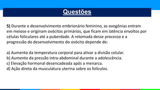 Questões
5) Durante o desenvolvimento embrionário feminino, as ovogônias entram
em meiose e originam ovócitos primários, que ficam em latência envoltos por
células foliculares até a puberdade. A retomada desse processo e a
progressão do desenvolvimento do ovócito depende de:
a) Aumento da temperatura corporal para ativar a divisão celular.
b) Aumento da pressão intra-abdominal durante a adolescência.
c) Elevação hormonal desencadeada após a menarca.
d) Ação direta da musculatura uterina sobre os folículos.
 