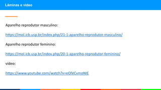 Lâminas e vídeo
Aparelho reprodutor masculino:
https://mol.icb.usp.br/index.php/21-1-aparelho-reprodutor-masculino/
Aparelho reprodutor feminino:
https://mol.icb.usp.br/index.php/20-1-aparelho-reprodutor-feminino/
vídeo:
https://www.youtube.com/watch?v=eOlVCvmoNIE
 