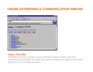 ONLINE ADVERTISING & COMMUNICATION TIMELINE




Alpha: 1995-2000
Primeiros browsers; primeiro spam; primeiro banner (12kb uma das
primeiras publicidades da web); primeiros modelos de negócio (Amazon,
eBay,etc.); sem mobile business.
 