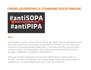 ONLINE ADVERTISING & COMMUNICATION TIMELINE




2012...

Dois projetos de lei, o Stop Online Piracy Act (pare com a pirataria on-line,
em tradução livre), conhecido como SOPA, e "Protect IP Act" (ato para
proteção da propriedade intelectual), chamado de PIPA, provocaram
manifestações ou interrupções de serviços de sites importantes como
Google, Wikipedia e Craigslist. (18/01/2012).

Ataques hackers do grupo Anonymous derrubaram o site do FBI e o
mundo começa a entender que muitas regras terão de mudar para se
adaptar ao contexto digital que está “fora de controle”.
 