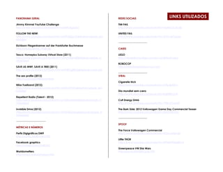 PANORAMA GERAL                                                 REDES SOCIAIS
                                                                                                     LINKS UTILIZADOS
Jimmy Kimmel YouTube Challenge                                 TIM FAIL
http://www.youtube.com/watch?v=q4a9CKgLprQ                     http://www.youtube.com/watch?v=vEaNCoCXcdk

FOLLOW THE NEW!                                                UNITED FAIL
http://www.youtube.com/watch?v=sGXFdSiQcOI&feature=player_em   http://www.youtube.com/watch?v=5YGc4zOqozo
bedded
                                                               ----------------------------------
Eichborn Fliegenbanner auf der Frankfurter Buchmesse
http://youtu.be/ldC7FQiUJ6s                                    CASES

Tesco: Homeplus Subway Virtual Store (2011)                    LEGO
http://www.youtube.com/watch?v=nJVoYsBym88&feature=player_e    http://designbyme.lego.com/en-us/default.aspx
mbedded
                                                               ROBOCOP
SAVE AS WWF, SAVE A TREE (2011)                                http://detroitneedsrobocop.com/
http://www.youtube.com/watch?v=MzY4SGgEB7g&feature=youtu.be
                                                               ----------------------------------
The sex profile (2012)                                         VIRAL
http://youtu.be/T98UkmpYXAw
                                                               Cigarrete trick
Nike Fuelband (2012)                                           http://www.youtube.com/watch?v=LHfwtjyDjVc
http://www.youtube.com/watch?v=dG0vLFFtZDs&feature=player_em
bedded                                                         Dia mundial sem carro
                                                               http://www.youtube.com/watch?v=IIdBFBlUO78
Repellent Radio (Talent - 2012)
http://www.youtube.com/watch?v=p1SEKwKriQM&feature=player_e    Cult Energy Drink
mbedded                                                        http://www.youtube.com/watch?v=7Wh-k7zJwRY

Invisible Drive (2012)                                         The Bark Side: 2012 Volkswagen Game Day Commercial Teaser
http://www.youtube.com/watch?v=zt5AHdQApvg&feature=player_e    http://www.youtube.com/watch?v=6ntDYjS0Y3w
mbedded
                                                               ----------------------------------
-----------------------------------
                                                               SPOOF
MÉTRICAS E NÚMEROS
                                                               The Force Volkswagen Commercial
Perfis Digigráficos DM9                                        http://www.youtube.com/watch?v=R55e-uHQna0
http://youtu.be/BIvkAtr1k2U
                                                               Little THOR
Facebook graphics                                              http://www.youtube.com/watch?v=EPNjWWQqWCA
http://vimeo.com/21483551
                                                               Greenpeace VW Star Wars
Worldometters                                                  http://youtu.be/2pKCpZ6_HTY
http://www.worldometers.info/
 
