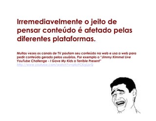 Irremediavelmente o jeito de
pensar conteúdo é afetado pelas
diferentes plataformas.
Muitas vezes os canais de TV pautam seu conteúdo na web e usa a web para
pedir conteúdo gerado pelos usuários. Por exemplo o “Jimmy Kimmel Live
YouTube Challenge - I Gave My Kids a Terrible Present”
http://www.youtube.com/watch?v=q4a9CKgLprQ
 