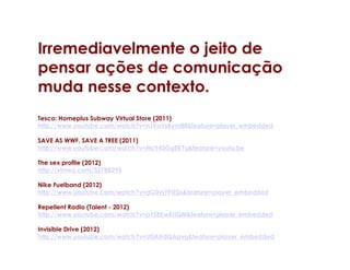 Irremediavelmente o jeito de
pensar ações de comunicação
muda nesse contexto.
Tesco: Homeplus Subway Virtual Store (2011)
http://www.youtube.com/watch?v=nJVoYsBym88&feature=player_embedded

SAVE AS WWF, SAVE A TREE (2011)
http://www.youtube.com/watch?v=MzY4SGgEB7g&feature=youtu.be

The sex profile (2012)
http://vimeo.com/32788295

Nike Fuelband (2012)
http://www.youtube.com/watch?v=dG0vLFFtZDs&feature=player_embedded

Repellent Radio (Talent - 2012)
http://www.youtube.com/watch?v=p1SEKwKriQM&feature=player_embedded

Invisible Drive (2012)
http://www.youtube.com/watch?v=zt5AHdQApvg&feature=player_embedded
 