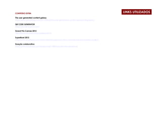 CONTEÚDO EXTRA
                                                                                         LINKS UTILIZADOS
The user generated content galaxy
http://www.adverblog.com/2011/06/23/the-user-generated-content-galaxy-infographic/

QR CODE GENERATOR
http://qrcode.kaywa.com/

Grand Prix Cannes 2012
http://www.simviral.com/caseslions2012/

SuperBowl 2012
http://www.buzzfeed.com/mattcherette/super-bowl-2012-commercials-watch-every-single-tv

Doação colaborativa
http://www.kickstarter.com/projects/66710809/double-fine-adventure
 