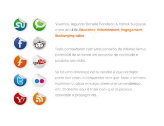 Vivemos, segundo Daniele Fiandaca & Patrick Burgoyne
a era dos 4 Es: Education, Entertainment, Engagement,
Exchanging value



Todo computador com uma conexão de internet tem o
potencial de se tornar um provedor de conteúdo e
produtor de mídia.


Se há uma diferença neste cenário é que na maior
parte das vezes, o consumidor tem que fazer o primeiro
movimento: clicar em algo, preencher um endereço,
etc. O desafio aqui é fazer com que as pessoas
apreciem a propaganda.
 