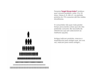 Pesquisa Target Group Index* analisou
que o jovem brasileiro, entre 12 a 18
anos, classe A, B, AB e C, no período
próximo às 17h consome até três mídias
simultâneas.


O consumidor não quer mais perder
tempo procurando coisas que ele não
pretende consumir. Ele necessita de
referências que pré-selecionem as
melhores opções.


Amigos indicam produtos, marcas e
experiências para amigos que, por sua
vez, indicam para outros amigos...
 
