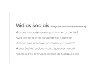 Mídias Sociais (integradas com outras plataformas)
•Por que marcas/empresas precisam estar atentas?

•Que impactos estão causando nos negócios?

•Por que o usuário deve ser valorizado e ouvido?

•Redes Sociais funcionam para qualquer marca?

•Como o Brasil se situa no cenário de Mídias Sociais?
 