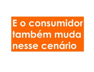 E o consumidor
também muda
nesse cenário
 