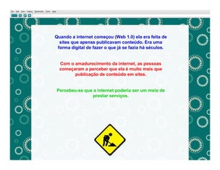 Quando a internet começou (Web 1.0) ela era feita de
  sites que apenas publicavam conteúdo. Era uma
 forma digital de fazer o que já se fazia há séculos.


  Com o amadurecimento da internet, as pessoas
  começaram a perceber que ela é muito mais que
        publicação de conteúdo em sites.


Percebeu-se que a internet poderia ser um meio de
               prestar serviços.
 