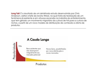 Long Tail: É o resultado de um detalhado estudo desenvolvido por Chris
Anderson, editor-chefe da revista Wired, no qual trata da teorização de um
fenômeno já existente e em virtuosa ascensão na indústria do entretenimento,
que tem gerado um movimento migratório da cultura de hits para a cultura de
nichos, a partir de um novo modelo de distribuição de conteúdo e oferta de
produtos.
 