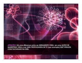 ATENÇÃO: Há uma diferença entre ser MERAMENTE VIRAL, ser uma AÇÃO DE
MARKETING VIRAL e ser UMA PROPAGANDA DE TV (por exemplo) QUE VIRALIZA
COM FACILIDADE NA WEB.
 