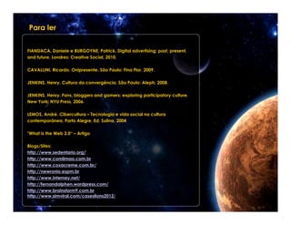 Para ler


FIANDACA, Daniele e BURGOYNE, Patrick. Digital advertising: past, present,
and future. Londres: Creative Social, 2010.

CAVALLINI, Ricardo. Onipresente. São Paulo: Fina Flor, 2009.

JENKINS, Henry. Cultura da convergência. São Paulo: Aleph, 2008.

JENKINS, Henry. Fans, bloggers and gamers: exploring participatory culture.
New York: NYU Press, 2006.

LEMOS, André. Cibercultura – Tecnologia e vida social na cultura
contemporânea. Porto Alegre, Ed. Sulina, 2004

"What is the Web 2.0“ – Artigo

Blogs/Sites:
http://www.sedentario.org/
http://www.comlimao.com.br
http://www.coxacreme.com.br/
http://newronio.espm.br
http://www.interney.net/
http://fernandalphen.wordpress.com/
http://www.brainstorm9.com.br
http://www.simviral.com/caseslions2012/
 