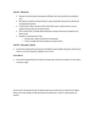 Aula 03 – Obstáculos
 Ajustaro exercícioanteriorparaapenas20 patoscom cores aleatórias voandopela
tela.
 Elesdevemrespeitaroslimitesdatela,ouseja,nãopodemvoarpara fora da áreade
visualizaçãodousuário.
 A cada toque,matar um patos e deixarde exibí-locasoousuárioacerte a mesma
regiãoemque o patos se encontrana tela.
 Para a classe Pato,o métododesenhaNodevecarregare desenharaimagemde um
pato na tela.
 Quandoo usuárioacertar o Pato:
o Nesse ponto,exibiruma rede emcimadopato.
o Trocar a imagemdo Pato voandoporum pato morto.
Aula 04 – Pontuação e Colisão
 Incremente ojogodoPato para que ele contabilizeaspontuaçõesde quantos patos foram
mortos e se encerre quando o jogador errar 5 vezes.
Som e Menu
 Incremente ojogodoPato inserindosomsempre que umpatoé acertadoe um menupara
inicializar o jogo.
Inserirnovos‘comedoresde pato’nojogosempre que ousuárioclicarna tela(outiveralgum
bônus).Elesirãose dirigiremdireçãoaopato maispróximoe ‘comê-lo’,dandopontosao
usuário.
 
