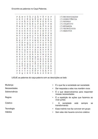 Encontre as palavras no Caça Palavras.




         LIGUE as palavras do caça palavra com as descrições ao lado


Mudança                                             •   É o que faz a sociedade ser sociedade
Necessidades                                        •   Dar respostas a elas nos mantém vivos
Sobrevivência                                       •   É o que desenvolvemos para responder
                                                        nossas necessidades
Regras                                              •   É a repetição de ações que fazemos ao
                                                        viver juntos
Coletivo                                            •       A sociedade      está   sempre        se
                                                        transformando
Tecnologia                                          •   Esse instinto nos faz conviver em grupo
Hábitos                                             •   Sem elas não haveria convívio coletivo
 