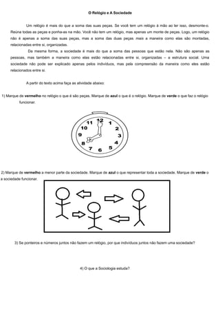 O Relógio e A Sociedade


               Um relógio é mais do que a soma das suas peças. Se você tem um relógio à mão ao ler isso, desmonte-o.
     Reúna todas as peças e ponha-as na mão. Você não tem um relógio, mas apenas um monte de peças. Logo, um relógio
     não é apenas a soma das suas peças, mas a soma das duas peças mais a maneira como elas são montadas,
     relacionadas entre si, organizadas.
                Da mesma forma, a sociedade é mais do que a soma das pessoas que estão nela. Não são apenas as
     pessoas, mas também a maneira como elas estão relacionadas entre si, organizadas – a estrutura social. Uma
     sociedade não pode ser explicado apenas pelos indivíduos, mas pela compreensão da maneira como eles estão
     relacionados entre si.


               A partir do texto acima faça as atividade abaixo:


1) Marque de vermelho no relógio o que é são peças. Marque de azul o que é o relógio. Marque de verde o que faz o relógio
           funcionar.




2) Marque de vermelho a menor parte da sociedade. Marque de azul o que representar toda a sociedade. Marque de verde o
a sociedade funcionar.




        3) Se ponteiros e números juntos não fazem um relógio, por que indivíduos juntos não fazem uma sociedade?




                                                4) O que a Sociologia estuda?
 