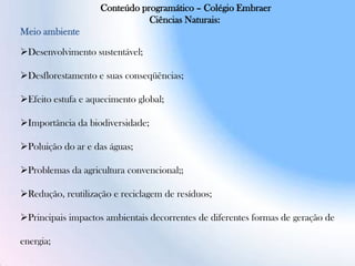 Conteúdo programático – Colégio Embraer
Ciências Naturais:
Meio ambiente
Desenvolvimento sustentável;
Desflorestamento e suas conseqüências;
Efeito estufa e aquecimento global;
Importância da biodiversidade;
Poluição do ar e das águas;
Problemas da agricultura convencional;;
Redução, reutilização e reciclagem de resíduos;
Principais impactos ambientais decorrentes de diferentes formas de geração de
energia;
 
