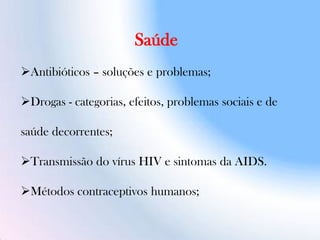 Saúde
Antibióticos – soluções e problemas;
Drogas - categorias, efeitos, problemas sociais e de
saúde decorrentes;
Transmissão do vírus HIV e sintomas da AIDS.
Métodos contraceptivos humanos;
 