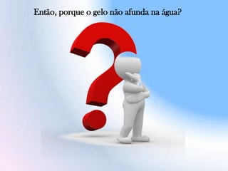 Então, porque o gelo não afunda na água?
 