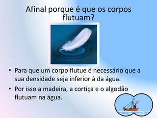 Afinal porque é que os corpos
flutuam?
• Para que um corpo flutue é necessário que a
sua densidade seja inferior à da água.
• Por isso a madeira, a cortiça e o algodão
flutuam na água.
 