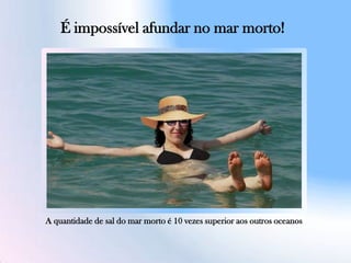 É impossível afundar no mar morto!
A quantidade de sal do mar morto é 10 vezes superior aos outros oceanos
 