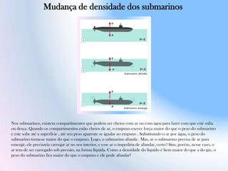 Nos submarinos, existem compartimentos que podem ser cheios com ar ou com água para fazer com que este suba
ou desça. Quando os compartimentos estão cheios de ar, o empuxo exerce força maior do que o peso do submarino
e este sobe até a superfície , até seu peso aparente se igualar ao empuxo . Substituindo o ar por água, o peso do
submarino torna-se maior do que o empuxo. Logo, o submarino afunda . Mas, se o submarino precisa de ar para
emergir, ele precisaria carregar ar no seu interior, e esse ar o impediria de afundar, certo? Sim, porém, nesse caso, o
ar tem de ser carregado sob pressão, na forma líquida. Como a densidade do líquido é bem maior do que a do gás, o
peso do submarino fica maior do que o empuxo e ele pode afundar!
Mudança de densidade dos submarinos
 
