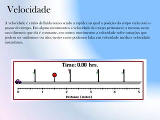 Velocidade
A velocidade é então definida como sendo a rapidez na qual a posição do corpo varia com o
passar do tempo. Em alguns movimentos a velocidade do corpo permanece a mesma, neste
caso dizemos que ela é constante, em outros movimentos a velocidade sofre variações que
podem ser uniformes ou não, nestes casos podemos falar em velocidade média e velocidade
instantânea.
 
