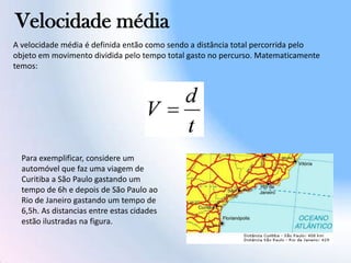 Velocidade média
A velocidade média é definida então como sendo a distância total percorrida pelo
objeto em movimento dividida pelo tempo total gasto no percurso. Matematicamente
temos:
Para exemplificar, considere um
automóvel que faz uma viagem de
Curitiba a São Paulo gastando um
tempo de 6h e depois de São Paulo ao
Rio de Janeiro gastando um tempo de
6,5h. As distancias entre estas cidades
estão ilustradas na figura.
 