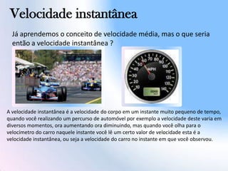 Velocidade instantânea
A velocidade instantânea é a velocidade do corpo em um instante muito pequeno de tempo,
quando você realizando um percurso de automóvel por exemplo a velocidade deste varia em
diversos momentos, ora aumentando ora diminuindo, mas quando você olha para o
velocímetro do carro naquele instante você lê um certo valor de velocidade esta é a
velocidade instantânea, ou seja a velocidade do carro no instante em que você observou.
Já aprendemos o conceito de velocidade média, mas o que seria
então a velocidade instantânea ?
 