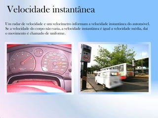 Velocidade instantânea
Um radar de velocidade e um velocímetro informam a velocidade instantânea do automóvel.
Se a velocidade do corpo não varia, a velocidade instantânea é igual a velocidade média, daí
o movimento é chamado de uniforme.
 
