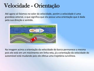 Velocidade - Orientação
Até agora só falamos no valor da velocidade, porém a velocidade é uma
grandeza vetorial, o que significa que ela possui uma orientação que é dada
pela sua direção e sentido.
Na imagem acima a orientação da velocidade do barco permanece a mesma
pois ele está em um movimento em linha reta, já a orientação da velocidade do
automóvel está mudando pois ele efetua uma trajetória curvilínea.
 