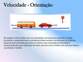 Velocidade - Orientação
Na imagem acima o ônibus tem sua velocidade orientada para esquerda e direção
horizontal, o automóvel está no sentido da direita também na horizontal, já a bola de
basquete está orientada para baixo na vertical. Esta orientação da velocidade é
representada pelo que chamamos de vetor, que tem como símbolo uma seta que indica a
sua direção e sentido.
 