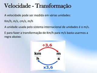 Velocidade - Transformação
A velocidade pode ser medida em várias unidades:
Km/h, m/s, cm/s, m/h
A unidade usada pelo sistema internacional de unidades é o m/s.
E para fazer a transformação de Km/h para m/s basta usarmos a
regra abaixo:
 