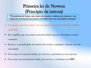 Primeira lei de Newton
(Princípio da inércia)
 Um ponto material isolado está em repouso ou em movimento retilíneo
uniforme.
 Isso signiﬁca que um ponto material isolado possui velocidade vetorial
constante.
 Inércia é a propriedade da matéria de resistir a qualquer variação em sua
velocidade.
 Um corpo em repouso tende, por inércia, a permanecer em repouso.
 Um corpo em movimento tende, por inércia, a continuar em MRU.
“Na ausência de forças, um corpo em repouso continua em repouso e um
corpo em movimento permanece em linha reta com velocidade constante”
 