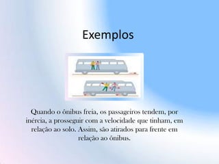 Exemplos
Quando o ônibus freia, os passageiros tendem, por
inércia, a prosseguir com a velocidade que tinham, em
relação ao solo. Assim, são atirados para frente em
relação ao ônibus.
 