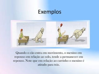 Exemplos
Quando o cão entra em movimento, o menino em
repouso em relação ao solo, tende a permanecer em
repouso. Note que em relação ao carrinho o menino é
atirado para trás.
 