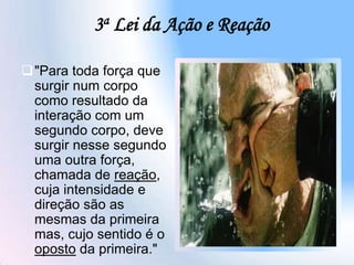 3a Lei da Ação e Reação
"Para toda força que
surgir num corpo
como resultado da
interação com um
segundo corpo, deve
surgir nesse segundo
uma outra força,
chamada de reação,
cuja intensidade e
direção são as
mesmas da primeira
mas, cujo sentido é o
oposto da primeira."
 