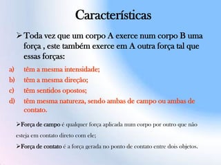 Características
Toda vez que um corpo A exerce num corpo B uma
força , este também exerce em A outra força tal que
essas forças:
a) têm a mesma intensidade;
b) têm a mesma direção;
c) têm sentidos opostos;
d) têm mesma natureza, sendo ambas de campo ou ambas de
contato.
Força de campo é qualquer força aplicada num corpo por outro que não
esteja em contato direto com ele;
Força de contato é a força gerada no ponto de contato entre dois objetos.
 