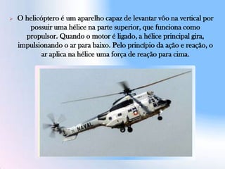 O helicóptero é um aparelho capaz de levantar vôo na vertical por
possuir uma hélice na parte superior, que funciona como
propulsor. Quando o motor é ligado, a hélice principal gira,
impulsionando o ar para baixo. Pelo princípio da ação e reação, o
ar aplica na hélice uma força de reação para cima.
 