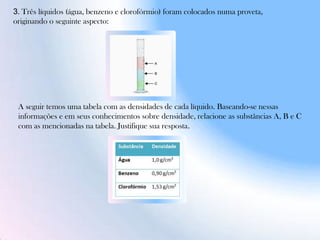 3. Três líquidos (água, benzeno e clorofórmio) foram colocados numa proveta,
originando o seguinte aspecto:
A seguir temos uma tabela com as densidades de cada líquido. Baseando-se nessas
informações e em seus conhecimentos sobre densidade, relacione as substâncias A, B e C
com as mencionadas na tabela. Justifique sua resposta.
 