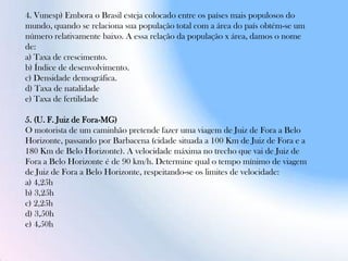 4. Vunesp) Embora o Brasil esteja colocado entre os países mais populosos do
mundo, quando se relaciona sua população total com a área do país obtém-se um
número relativamente baixo. A essa relação da população x área, damos o nome
de:
a) Taxa de crescimento.
b) Índice de desenvolvimento.
c) Densidade demográfica.
d) Taxa de natalidade
e) Taxa de fertilidade
5. (U. F. Juiz de Fora-MG)
O motorista de um caminhão pretende fazer uma viagem de Juiz de Fora a Belo
Horizonte, passando por Barbacena (cidade situada a 100 Km de Juiz de Fora e a
180 Km de Belo Horizonte). A velocidade máxima no trecho que vai de Juiz de
Fora a Belo Horizonte é de 90 km/h. Determine qual o tempo mínimo de viagem
de Juiz de Fora a Belo Horizonte, respeitando-se os limites de velocidade:
a) 4,25h
b) 3,25h
c) 2,25h
d) 3,50h
e) 4,50h
 