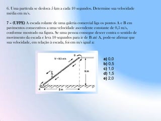6. Uma partícula se desloca 5 km a cada 10 segundos. Determine sua velocidade
média em m/s.
7 – (UFPE) A escada rolante de uma galeria comercial liga os pontos A e B em
pavimentos consecutivos a uma velocidade ascendente constante de 0,5 m/s,
conforme mostrado na figura. Se uma pessoa consegue descer contra o sentido de
movimento da escada e leva 10 segundos para ir de B até A, pode-se afirmar que
sua velocidade, em relação à escada, foi em m/s igual a:
a) 0,0
b) 0,5
c) 1,0
d) 1,5
e) 2,0
 