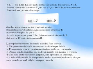 8. (G1 – ifsp 2012) Em um trecho retilíneo de estrada, dois veículos, A e B,
mantêm velocidades constantes VA=14 m/s e VB=54 km/h Sobre os movimentos
desses veículos, pode-se afirmar que:
a) ambos apresentam a mesma velocidade escalar.
b) mantidas essas velocidades, A não conseguirá ultrapassar B.
c) A está mais rápido do que B.
d) a cada segundo que passa, A fica dois metros mais distante de B.
e) depois de 40 s A terá ultrapassado B.
9. A respeito do conceito da inércia, assinale a frase correta:
a) Um ponto material tende a manter sua aceleração por inércia.
b) Uma partícula pode ter movimento circular e uniforme, por inércia.
c) O único estado cinemático que pode ser mantido por inércia é o repouso.
d) Não pode existir movimento perpétuo, sem a presença de uma força.
e) A velocidade vetorial de uma partícula tende a se manter por inércia; a força é
usada para alterar a velocidade e não para mantê-la.
 